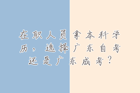 在職人員拿本科學歷，選擇廣東自考還是廣東成考?